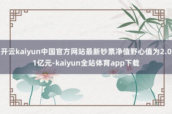 开云kaiyun中国官方网站最新钞票净值野心值为2.01亿元-kaiyun全站体育app下载