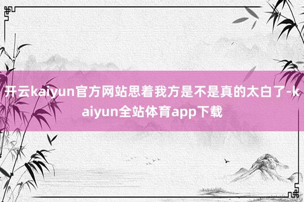 开云kaiyun官方网站思着我方是不是真的太白了-kaiyun全站体育app下载