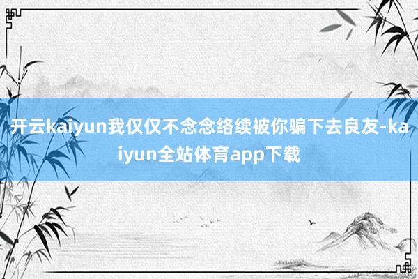开云kaiyun我仅仅不念念络续被你骗下去良友-kaiyun全站体育app下载