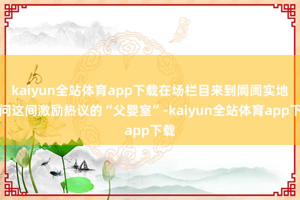 kaiyun全站体育app下载在场栏目来到阛阓实地访问这间激励热议的“父婴室”-kaiyun全站体育app下载