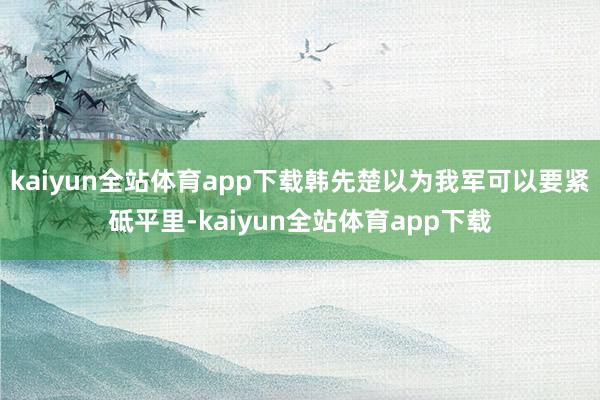 kaiyun全站体育app下载韩先楚以为我军可以要紧砥平里-kaiyun全站体育app下载