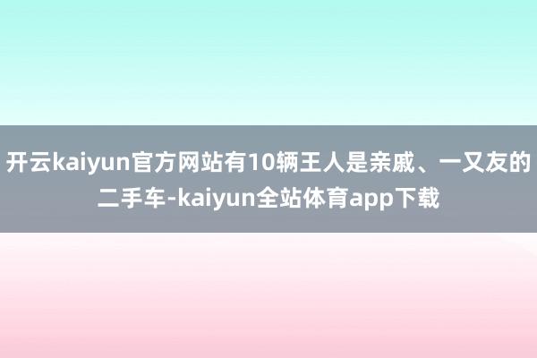 开云kaiyun官方网站有10辆王人是亲戚、一又友的二手车-kaiyun全站体育app下载