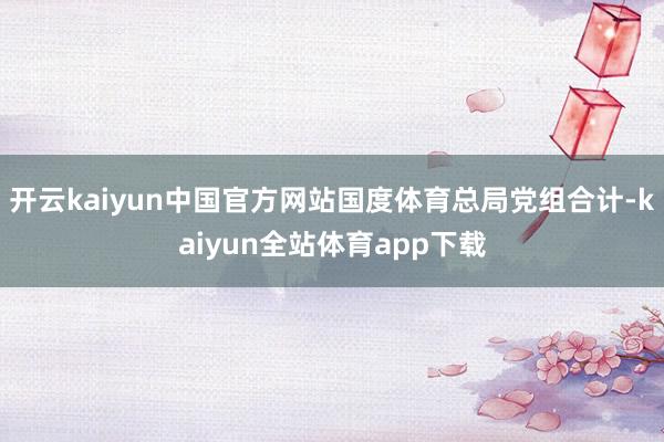 开云kaiyun中国官方网站国度体育总局党组合计-kaiyun全站体育app下载
