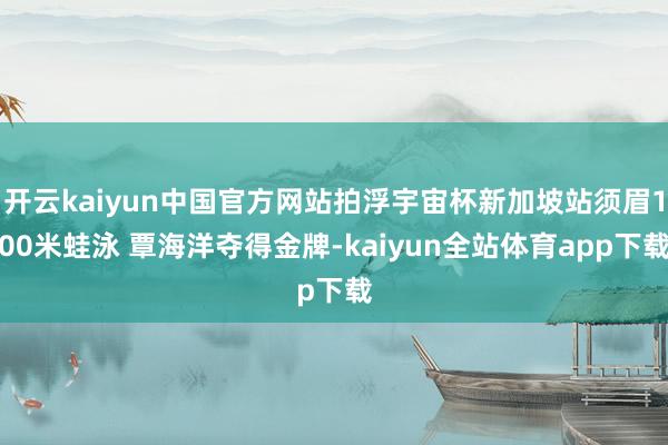 开云kaiyun中国官方网站拍浮宇宙杯新加坡站须眉100米蛙泳 覃海洋夺得金牌-kaiyun全站体育app下载