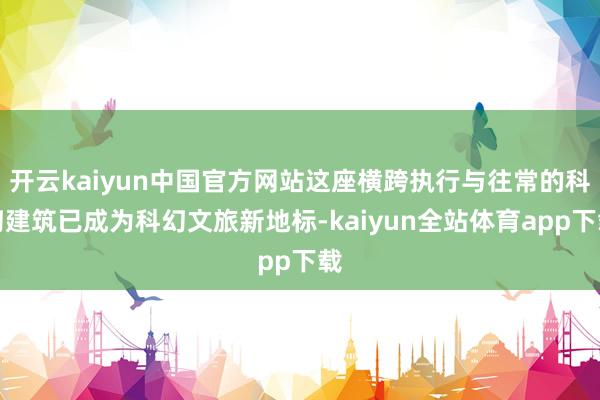 开云kaiyun中国官方网站这座横跨执行与往常的科幻建筑已成为科幻文旅新地标-kaiyun全站体育app下载