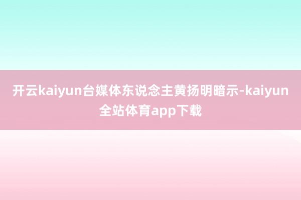 开云kaiyun台媒体东说念主黄扬明暗示-kaiyun全站体育app下载