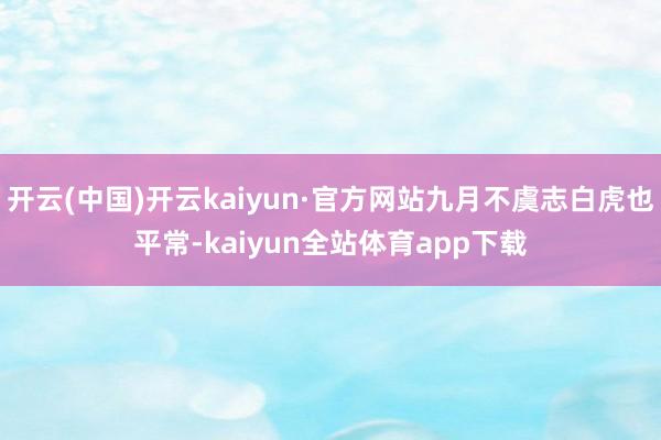 开云(中国)开云kaiyun·官方网站九月不虞志白虎也平常-kaiyun全站体育app下载