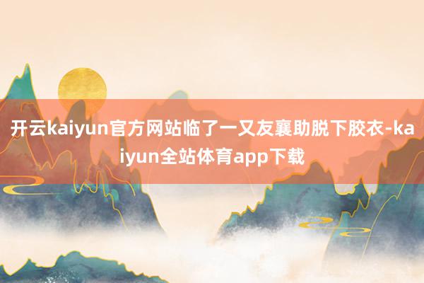 开云kaiyun官方网站临了一又友襄助脱下胶衣-kaiyun全站体育app下载