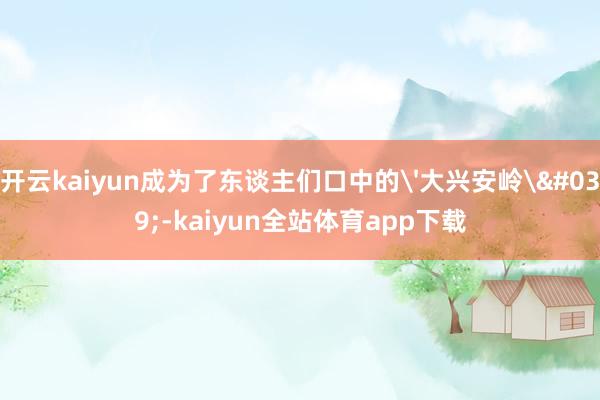 开云kaiyun成为了东谈主们口中的'大兴安岭'-kaiyun全站体育app下载