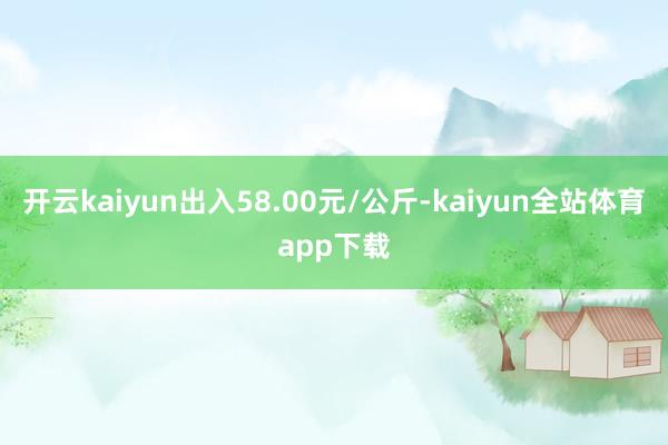 开云kaiyun出入58.00元/公斤-kaiyun全站体育app下载