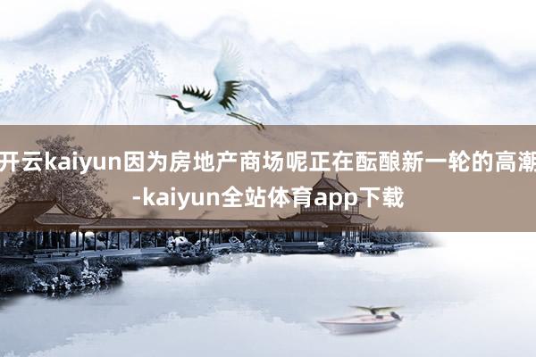 开云kaiyun因为房地产商场呢正在酝酿新一轮的高潮-kaiyun全站体育app下载