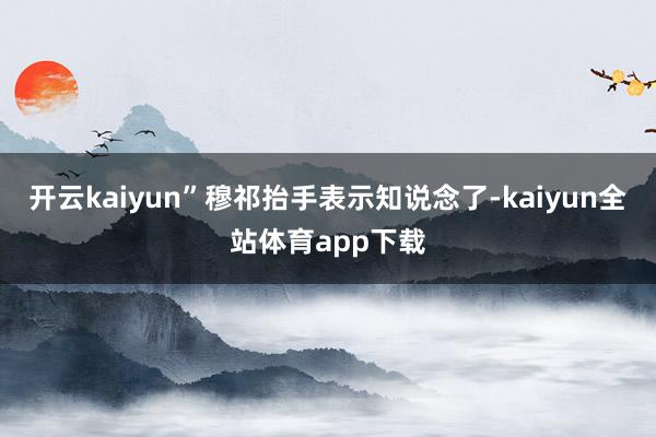 开云kaiyun”穆祁抬手表示知说念了-kaiyun全站体育app下载