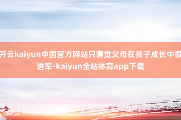开云kaiyun中国官方网站只嗅觉父母在孩子成长中很进军-kaiyun全站体育app下载