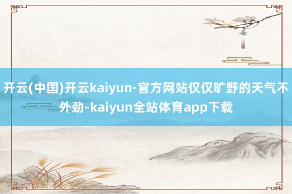 开云(中国)开云kaiyun·官方网站仅仅旷野的天气不外劲-kaiyun全站体育app下载