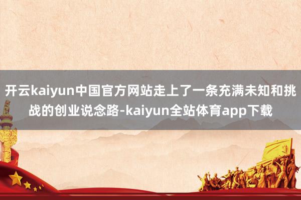开云kaiyun中国官方网站走上了一条充满未知和挑战的创业说念路-kaiyun全站体育app下载