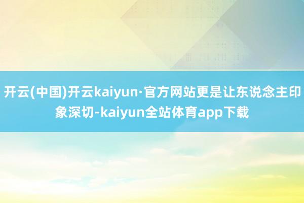 开云(中国)开云kaiyun·官方网站更是让东说念主印象深切-kaiyun全站体育app下载