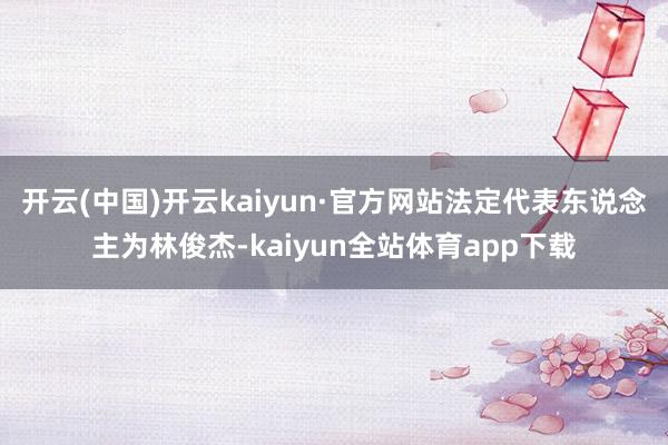 开云(中国)开云kaiyun·官方网站法定代表东说念主为林俊杰-kaiyun全站体育app下载