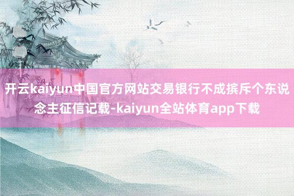 开云kaiyun中国官方网站交易银行不成摈斥个东说念主征信记载-kaiyun全站体育app下载