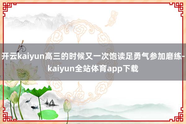 开云kaiyun高三的时候又一次饱读足勇气参加磨练-kaiyun全站体育app下载