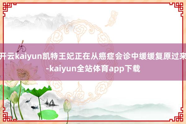 开云kaiyun凯特王妃正在从癌症会诊中缓缓复原过来-kaiyun全站体育app下载