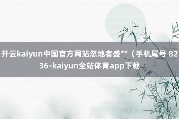 开云kaiyun中国官方网站忽地者盛**(手机尾号 8236-kaiyun全站体育app下载