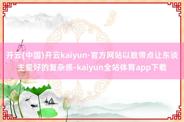 开云(中国)开云kaiyun·官方网站以致带点让东谈主爱好的复杂感-kaiyun全站体育app下载