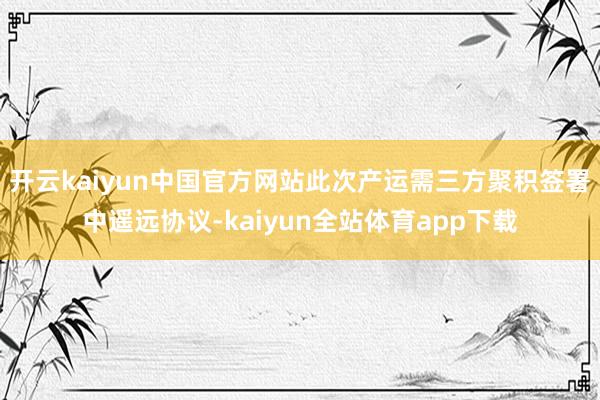 开云kaiyun中国官方网站此次产运需三方聚积签署中遥远协议-kaiyun全站体育app下载