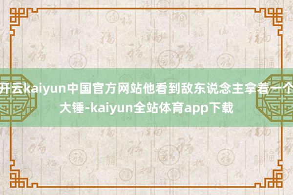 开云kaiyun中国官方网站他看到敌东说念主拿着一个大锤-kaiyun全站体育app下载