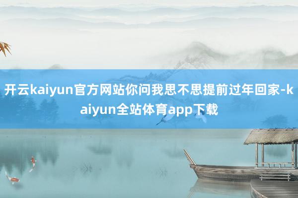 开云kaiyun官方网站你问我思不思提前过年回家-kaiyun全站体育app下载