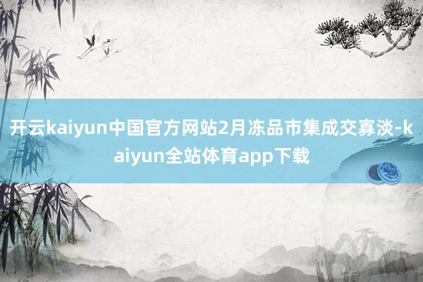 开云kaiyun中国官方网站2月冻品市集成交寡淡-kaiyun全站体育app下载