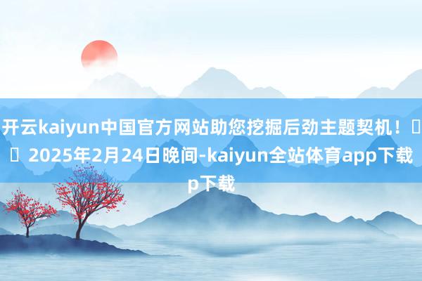 开云kaiyun中国官方网站助您挖掘后劲主题契机！		2025年2月24日晚间-kaiyun全站体育app下载