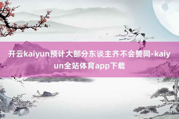开云kaiyun预计大部分东谈主齐不会赞同-kaiyun全站体育app下载