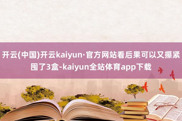 开云(中国)开云kaiyun·官方网站看后果可以又攥紧囤了3盒-kaiyun全站体育app下载