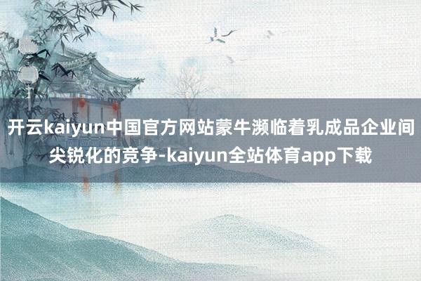 开云kaiyun中国官方网站蒙牛濒临着乳成品企业间尖锐化的竞争-kaiyun全站体育app下载