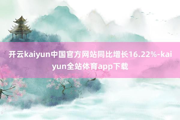 开云kaiyun中国官方网站同比增长16.22%-kaiyun全站体育app下载
