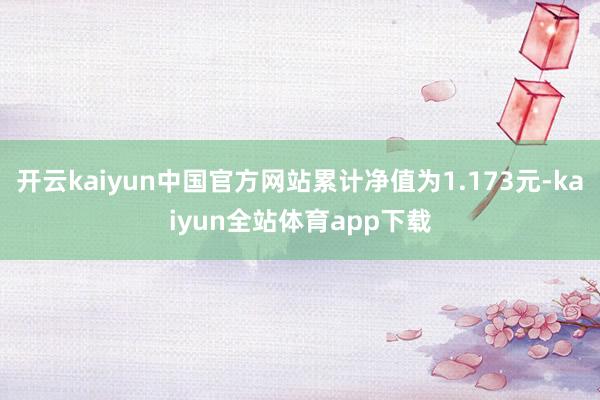 开云kaiyun中国官方网站累计净值为1.173元-kaiyun全站体育app下载