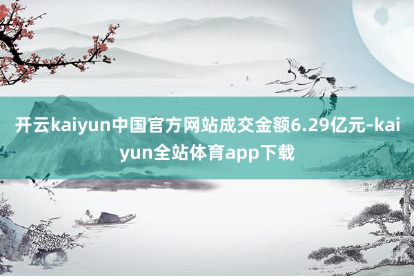 开云kaiyun中国官方网站成交金额6.29亿元-kaiyun全站体育app下载
