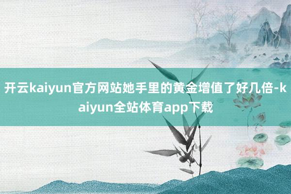 开云kaiyun官方网站她手里的黄金增值了好几倍-kaiyun全站体育app下载