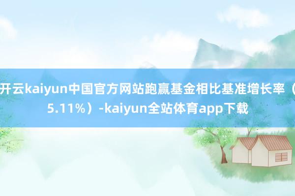 开云kaiyun中国官方网站跑赢基金相比基准增长率（5.11%）-kaiyun全站体育app下载