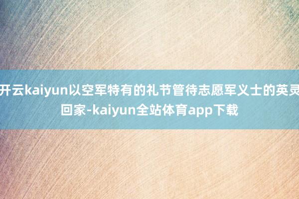 开云kaiyun以空军特有的礼节管待志愿军义士的英灵回家-kaiyun全站体育app下载