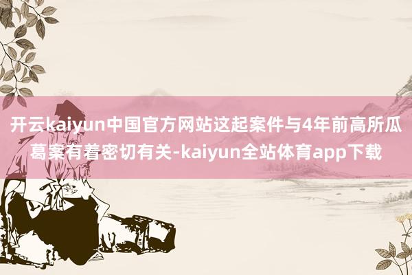 开云kaiyun中国官方网站这起案件与4年前高所瓜葛案有着密切有关-kaiyun全站体育app下载