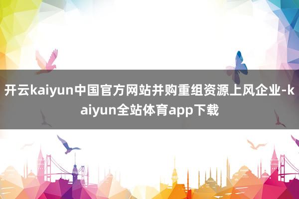 开云kaiyun中国官方网站并购重组资源上风企业-kaiyun全站体育app下载