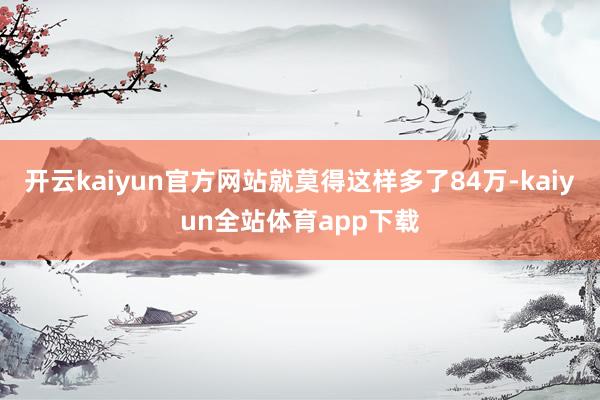 开云kaiyun官方网站就莫得这样多了84万-kaiyun全站体育app下载