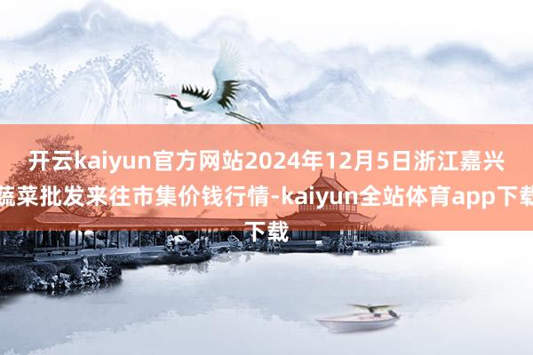 开云kaiyun官方网站2024年12月5日浙江嘉兴蔬菜批发来往市集价钱行情-kaiyun全站体育app下载