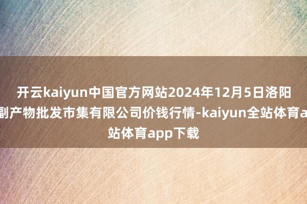 开云kaiyun中国官方网站2024年12月5日洛阳宏进农副产物批发市集有限公司价钱行情-kaiyun全站体育app下载