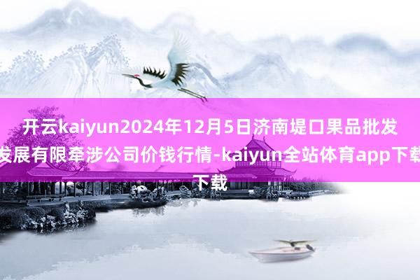 开云kaiyun2024年12月5日济南堤口果品批发发展有限牵涉公司价钱行情-kaiyun全站体育app下载