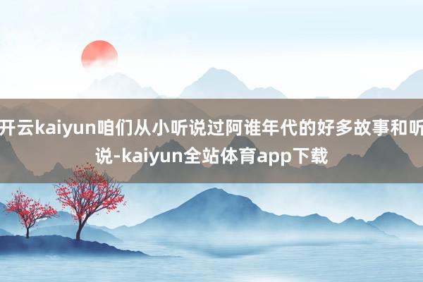 开云kaiyun咱们从小听说过阿谁年代的好多故事和听说-kaiyun全站体育app下载