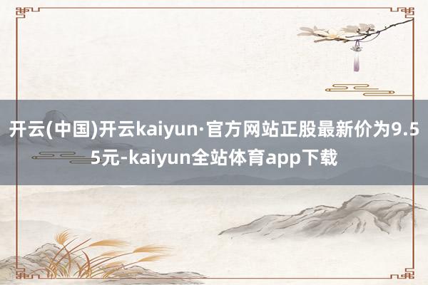 开云(中国)开云kaiyun·官方网站正股最新价为9.55元-kaiyun全站体育app下载