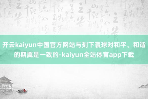 开云kaiyun中国官方网站与刻下寰球对和平、和谐的期冀是一致的-kaiyun全站体育app下载