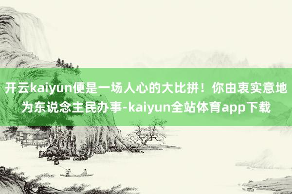 开云kaiyun便是一场人心的大比拼！你由衷实意地为东说念主民办事-kaiyun全站体育app下载